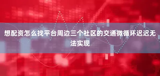 想配资怎么找平台周边三个社区的交通微循环迟迟无法实现