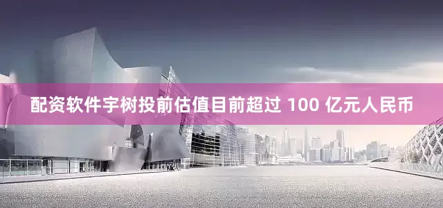 配资软件宇树投前估值目前超过 100 亿元人民币
