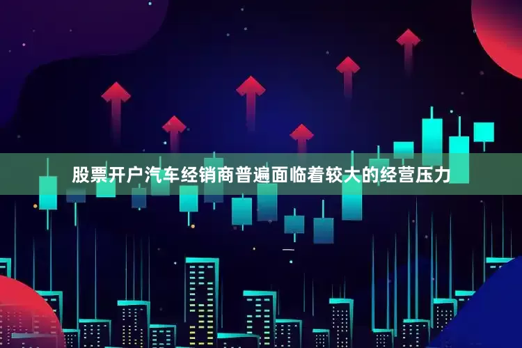 股票开户汽车经销商普遍面临着较大的经营压力