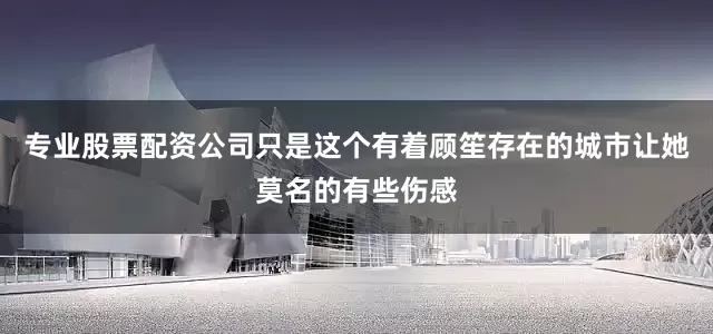 专业股票配资公司只是这个有着顾笙存在的城市让她莫名的有些伤感